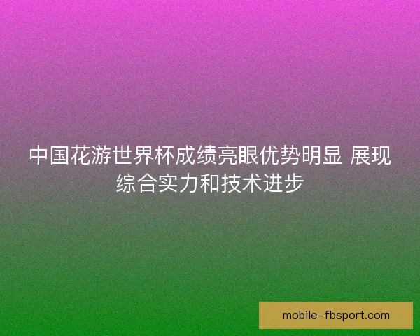 中国花游世界杯成绩亮眼优势明显 展现综合实力和技术进步