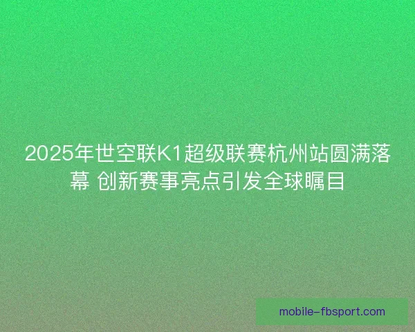 2025年世空联K1超级联赛杭州站圆满落幕 创新赛事亮点引发全球瞩目