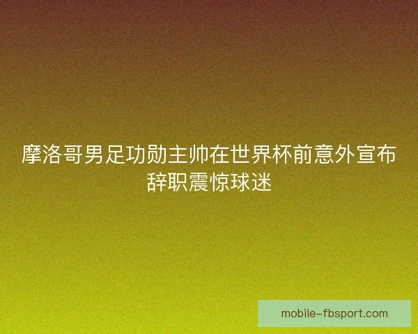 摩洛哥男足功勋主帅在世界杯前意外宣布辞职震惊球迷